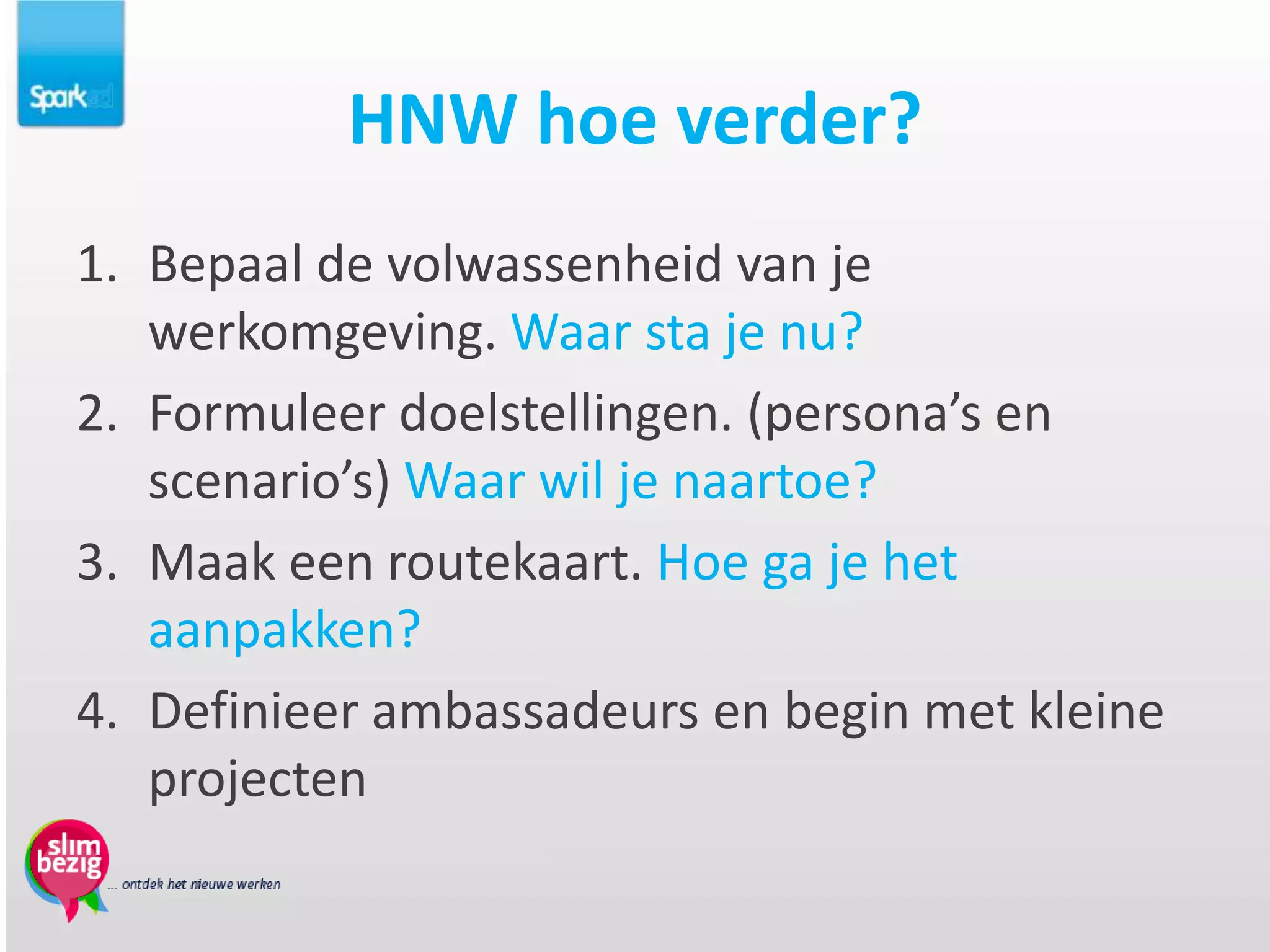 HNW hoe verder?
1. Bepaal de volwassenheid van je
   werkomgeving. Waar sta je nu?
2. Formuleer doelstellingen. (persona’s en
   scenario’s) Waar wil je naartoe?
3. Maak een routekaart. Hoe ga je het
   aanpakken?
4. Definieer ambassadeurs en begin met kleine
   projecten
 
