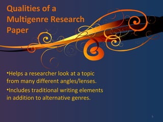 Qualities of a Multigenre Research Paper Helps a researcher look at a topic from many different angles/lenses. Includes traditional writing elements in addition to alternative genres. 