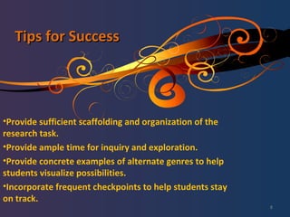 Tips for Success Provide sufficient scaffolding and organization of the research task. Provide ample time for inquiry and exploration. Provide concrete examples of alternate genres to help students visualize possibilities. Incorporate frequent checkpoints to help students stay on track. 
