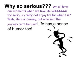 Why so serious??? We all have our moments when we take life WAAAAAAY too seriously. Why not enjoy life for what it is? Yeah, life is a journey, but who said the journey can’t be fun? Life has a sense of humor too!