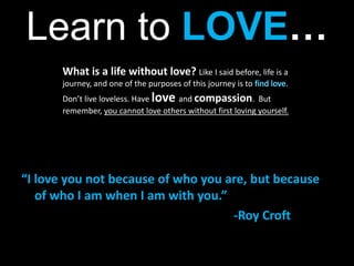 Learn to LOVE… What is a life without love? Like I said before, life is a journey, and one of the purposes of this journey is to find love. Don’t live loveless. Have loveand compassion.  But remember, you cannot love others without first loving yourself.“I love you not because of who you are, but because of who I am when I am with you.”							-Roy Croft