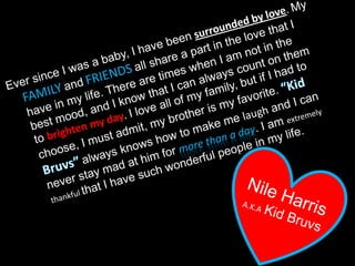 Ever since I was a baby, I have beensurrounded by love. MyFAMILYandFRIENDSall share a part in the love that I have in my life. There are times when I am not in the best mood, and I know that I can always count on them to brighten my day. I love all of my family, but if I had to choose, I must admit, my brother is my favorite. “Kid Bruvs”always knows how to make me laugh and I can never stay mad at him for more than a day. I am extremely thankful that I have such wonderful people in my life.Nile HarrisA.K.AKid Bruvs