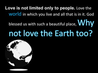 Love is not limited only to people. Love the worldin which you live and all that is in it. God blessed us with such a beautiful place, Why not love the Earth too?