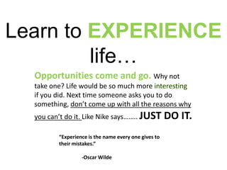 Learn to EXPERIENCE life…Opportunities come and go. Why not take one? Life would be so much more interesting if you did. Next time someone asks you to do something, don’t come up with all the reasons why you can’t do it. Like Nike says…….. JUST DO IT.“Experience is the name every one gives to their mistakes.”	-Oscar Wilde