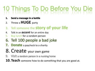 10 Things To Do Before You DieSend a message in a bottleThrow a HUGEpartyTell someone the story of your lifeTalk in an accentfor an entire dayBuy lunch for a random personTell 100 people a bad jokeDonatea paycheck to a charityCreate your own gameVisit a random person in a nursing homeTeachsomeone how to do something that you are good at.