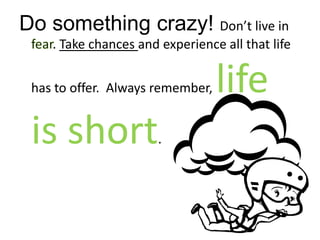 Do something crazy! Don’t live in fear. Take chances and experience all that life has to offer.  Always remember, life is short.
