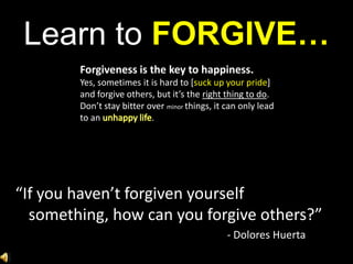 Learn to FORGIVE…Forgiveness is the key to happiness. Yes, sometimes it is hard to [suck up your pride] and forgive others, but it’s the right thing to do. Don’t stay bitter over minor things, it can only lead to an unhappy life. “If you haven’t forgiven yourself something, how can you forgive others?”							- Dolores Huerta