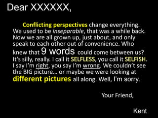 Dear XXXXXX,Conflicting perspectives change everything. We used to be inseparable, that was a while back. Now we are all grown up, just about, and only speak to each other out of convenience. Who knew that 9 words could come between us? It’s silly, really. I call it SELFLESS, you call it SELFISH. I say I’m right, you say I’m wrong. We couldn’t see the BIG picture… or maybe we were looking at different pictures all along. Well, I’m sorry.							Your Friend,									Kent