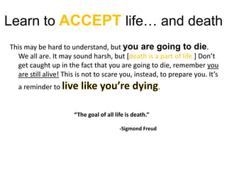 Learn to ACCEPTlife… and deathThis may be hard to understand, but you are going to die. We all are. It may sound harsh, but [death is a part of life.] Don’t get caught up in the fact that you are going to die, remember you are still alive! This is not to scare you, instead, to prepare you. It’s a reminder to live like you’re dying.“The goal of all life is death.”		-Sigmond Freud