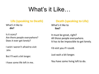 What’s it Like…Life (speaking to Death)What’s it like to die?Is it scary?Are there people everywhere?Does it ever get lonely?I wish I weren’t afraid to visit you.But I’ll wait a bit longer.I have some life left in me.Death (speaking to Life)What’s it like to	live?It must be great, right?All those people everywhere.It has to be impossible to get lonely.I’d visit you if I could.Just wait a bit longer.You have some living left to do.