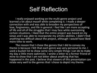 Self Reflection		I really enjoyed working on the multi-genre project and learned a lot about myself while completing it. I made a deeper connection with and was able to broaden my perspectives of love, forgiveness, and life in general. I feel like I am more accepting of life and all of the struggles that I may face while overcoming certain situations. I liked that the entire project was based on my views and I was able to incorporate my artistic abilities. I didn’t find anything too difficult about the project, although I would have liked more time to work. 		The reason that I chose the genres that I did to convey my theme is because I felt that each genre was very personal to me. I used a bucket list to show some very simple things I can do to make my day a little more optimistic. I wrote a letter to a former friend of mine to show that I am not bitter about anything that has happened in the past. I believe that viewers of this presentation can relate very well to the genres that I chose to depict my theme.