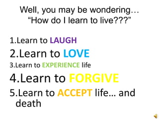 Well, you may be wondering… “How do I learn to live???”1.Learn to LAUGH2.Learn to LOVE 3.Learn to EXPERIENCE life4.Learn to FORGIVE5.Learn to ACCEPT life… and death