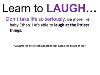 Learn to LAUGH…Don’t take life so seriously. Be more like baby Ethan. He’s able to laugh at the littlest things. “Laughter is the shock absorber that eases the blows of life.”