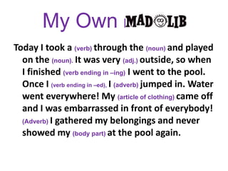 My Own MAD LIBToday I took a (verb) through the (noun) and played on the (noun). It was very (adj.) outside, so when I finished (verb ending in –ing) I went to the pool. Once I (verb ending in –ed), I (adverb) jumped in. Water went everywhere! My (article of clothing) came off and I was embarrassed in front of everybody! (Adverb) I gathered my belongings and never showed my (body part) at the pool again.