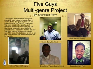 Five Guys
Multi-genre Project
By: Shanequa Perry
This project is dedicated to five great
men who have made a huge impact in
my life. Not a day goes by that I do not
miss my father but the four other men
that have stood in the gap have all
helped to somehow encourage me just
like I know he would have. My father
passed when I was some months old and
I recently met his side almost 4 years
ago. This project is dedicated to him to let
him know even in his absence others are
by my side.
Uncle (Orlandus Perry)
Cousin (Barry Hawkins)

Father (Fitzgerald Gregory)

Grandfather “Papa” (Geanie Perry)

Cousin (Anthony Perry

 