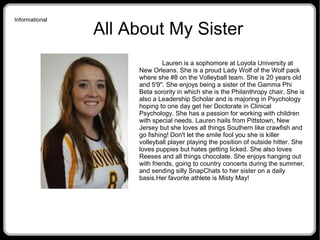 Informational
All About My Sister
Lauren is a sophomore at Loyola University at
New Orleans. She is a proud Lady Wolf of the Wolf pack
where she #8 on the Volleyball team. She is 20 years old
and 5'9''. She enjoys being a sister of the Gamma Phi
Beta sorority in which she is the Philanthropy chair. She is
also a Leadership Scholar and is majoring in Psychology
hoping to one day get her Doctorate in Clinical
Psychology. She has a passion for working with children
with special needs. Lauren hails from Pittstown, New
Jersey but she loves all things Southern like crawfish and
go fishing! Don't let the smile fool you she is killer
volleyball player playing the position of outside hitter. She
loves puppies but hates getting licked. She also loves
Reeses and all things chocolate. She enjoys hanging out
with friends, going to country concerts during the summer,
and sending silly SnapChats to her sister on a daily
basis.Her favorite athlete is Misty May!
 