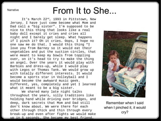From It to She...
It's March 22nd
, 1993 in Pittstown, New
Jersey. I have just come become what Mom and
Dad call a “big sister”. I'm supposed to be
nice to this thing that looks like a real
baby doll except it cries and cries all
night and I barely get sleep. What happens
if I pinch it? Oh it cries. Oops, I hope no
one saw me do that. I would this thing “I
love you from Barney so it would eat their
vegetables and put the suction circles, that
were meant to keep my bowls from toppling
over, on it's head to try to make the thing
an angel. Over the years it would play with
Barbies and dress-up, while I would play
with Legos or Thomas Tank. We would grow up
with totally different interests. It would
become a sports star in Volleyball and I
would become the awkward music geek.
Different, yes, completely and yet I learned
what it meant to be a big sister.
We shared many late night talks
throughout the years, silly traditions like
holding hand while driving over bridges, and
deep, dark secrets that Mom and Dad still
don't know about. We were there for each
other through thick and thin through every
break-up and even after fights we would make
up in 5 seconds. She became my best friend,
Remember when I said
when I pinched it, it would
cry?
Narrative
 
