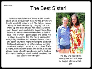 The Best Sister!
I have the best little sister in the world! Hands
down! She's always been there for me. Even if we
fought she'd still help me out. She helped me get
ready for job interviews by doing my hair and
make-up and even shares her Reeses with me
even though she's addicted to those things. She
listens to me ramble on and on about school or
boys I like or when I got engaged she called me
in about 5 seconds flat. She has a passion for
everything she does and always thinks of others.
She spent countless nights helping me study for
tests and waking me up before school to make
sure I was ready to catch the bus on time! She's
a friend, human alarm clock, and sister. She also
played nurse when I tripped going out to the bus.
Countless bandages later I made it to school that
day because she helped! The day she helped me
do my hair and make-up
for the job interview that I
got!
Persuasive
 