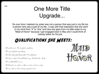 One More Title
Upgrade...
So over time I realized my sister was not a person that was just in my life but
a person who was a part of my life...it was with that realization that she went
in my mind from “it” to “she” and now she goes from my little sister to my
“Maid of Honor” because I got engaged back in May and I could think of
nobody better for the job.
List
Qualifications She Meets:

She makes sure I'm ready for anything

She's good at planning things

She likes the girly things that I would forget

She knows what I would like for my Bachelorette Party

She wouldn't flake on me

She'll make sure Jamie is there on time and even early

She can calm me down during my freak outs
 