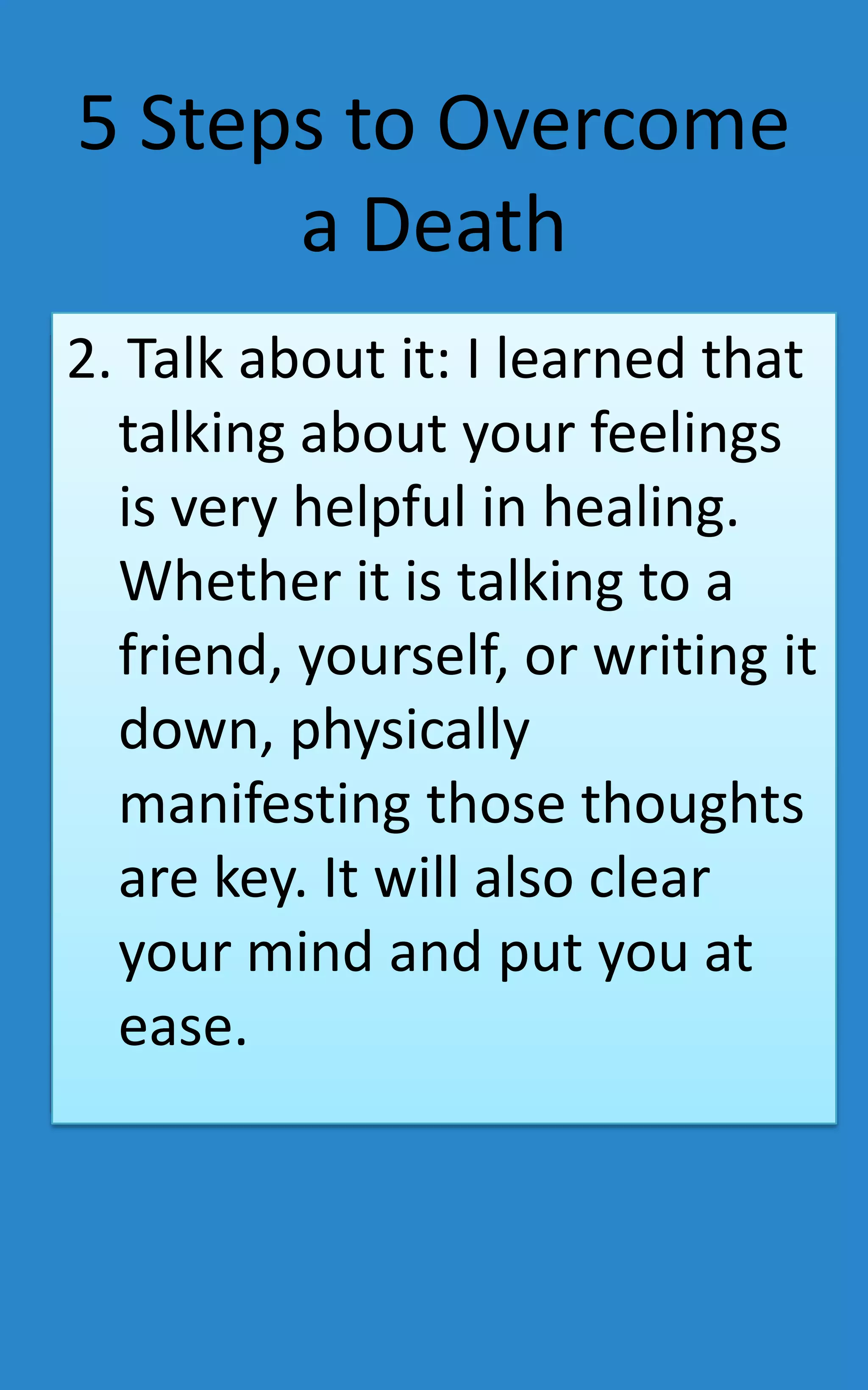 5 Steps to Overcome
      a Death
2. Talk about it: I learned that
  talking about your feelings
  is very helpful in healing.
  Whether it is talking to a
  friend, yourself, or writing it
  down, physically
  manifesting those thoughts
  are key. It will also clear
  your mind and put you at
  ease.
 