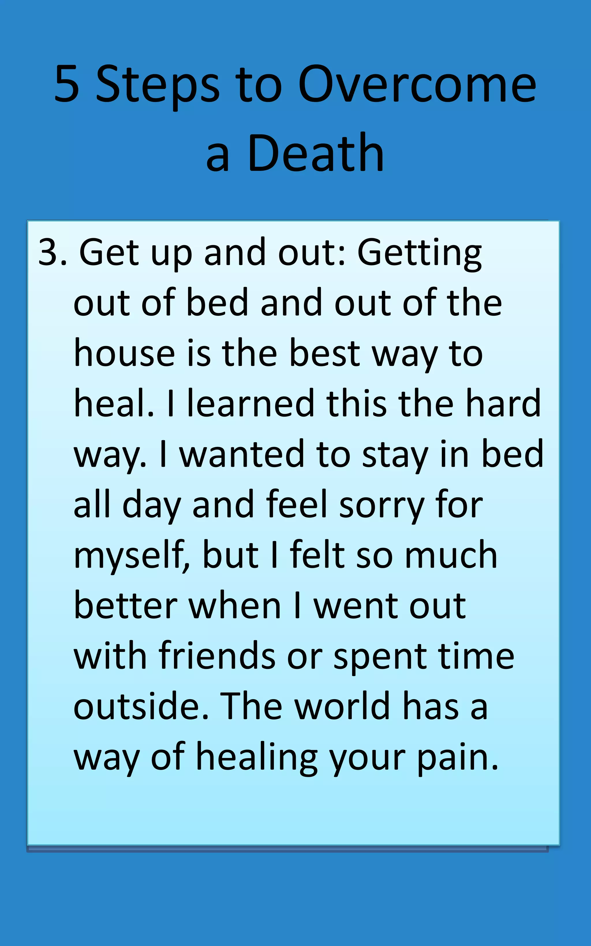 5 Steps to Overcome
      a Death
3. Get up and out: Getting
  out of bed and out of the
  house is the best way to
  heal. I learned this the hard
  way. I wanted to stay in bed
  all day and feel sorry for
  myself, but I felt so much
  better when I went out
  with friends or spent time
  outside. The world has a
  way of healing your pain.
 