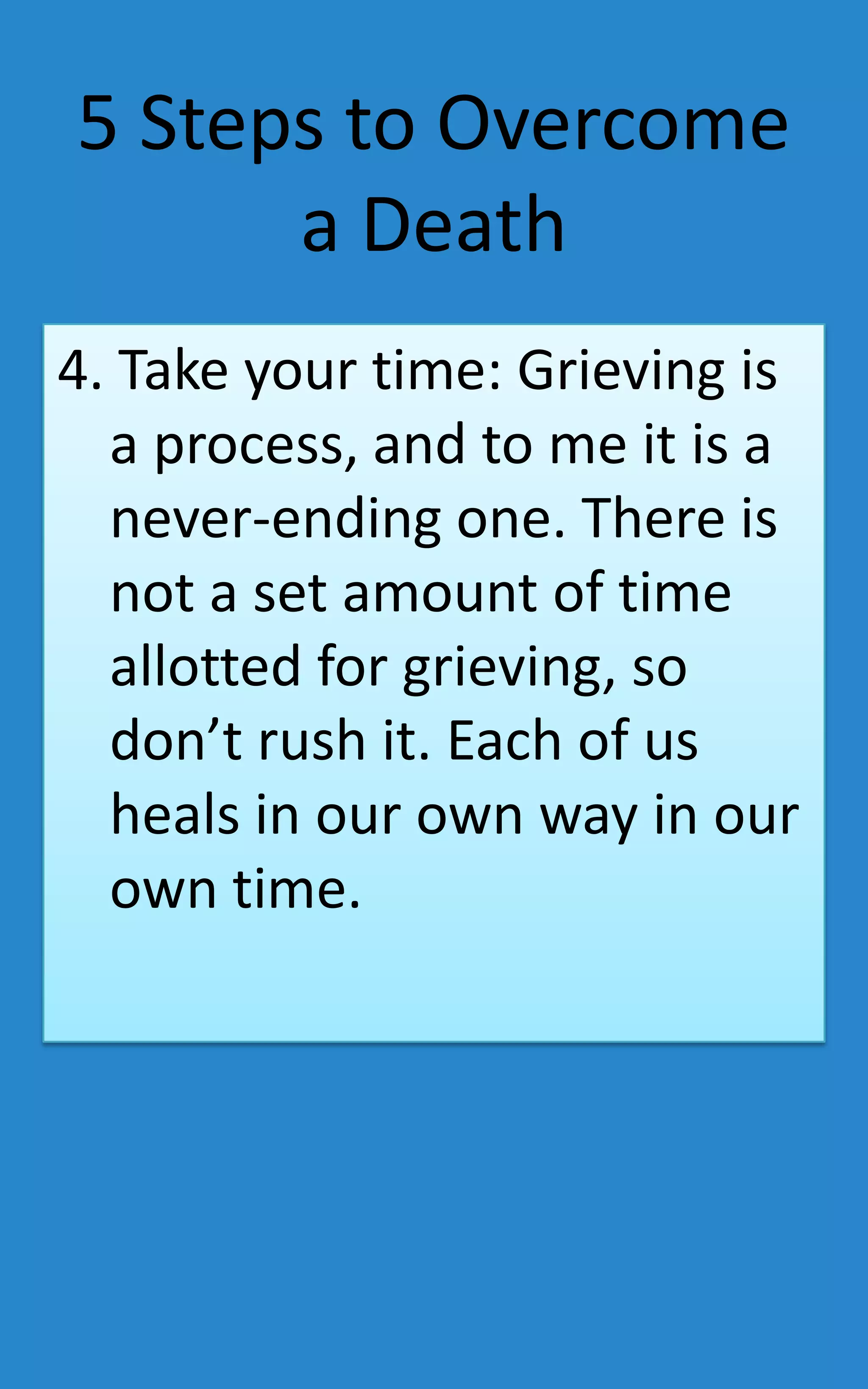 5 Steps to Overcome
      a Death
4. Take your time: Grieving is
  a process, and to me it is a
  never-ending one. There is
  not a set amount of time
  allotted for grieving, so
  don’t rush it. Each of us
  heals in our own way in our
  own time.
 