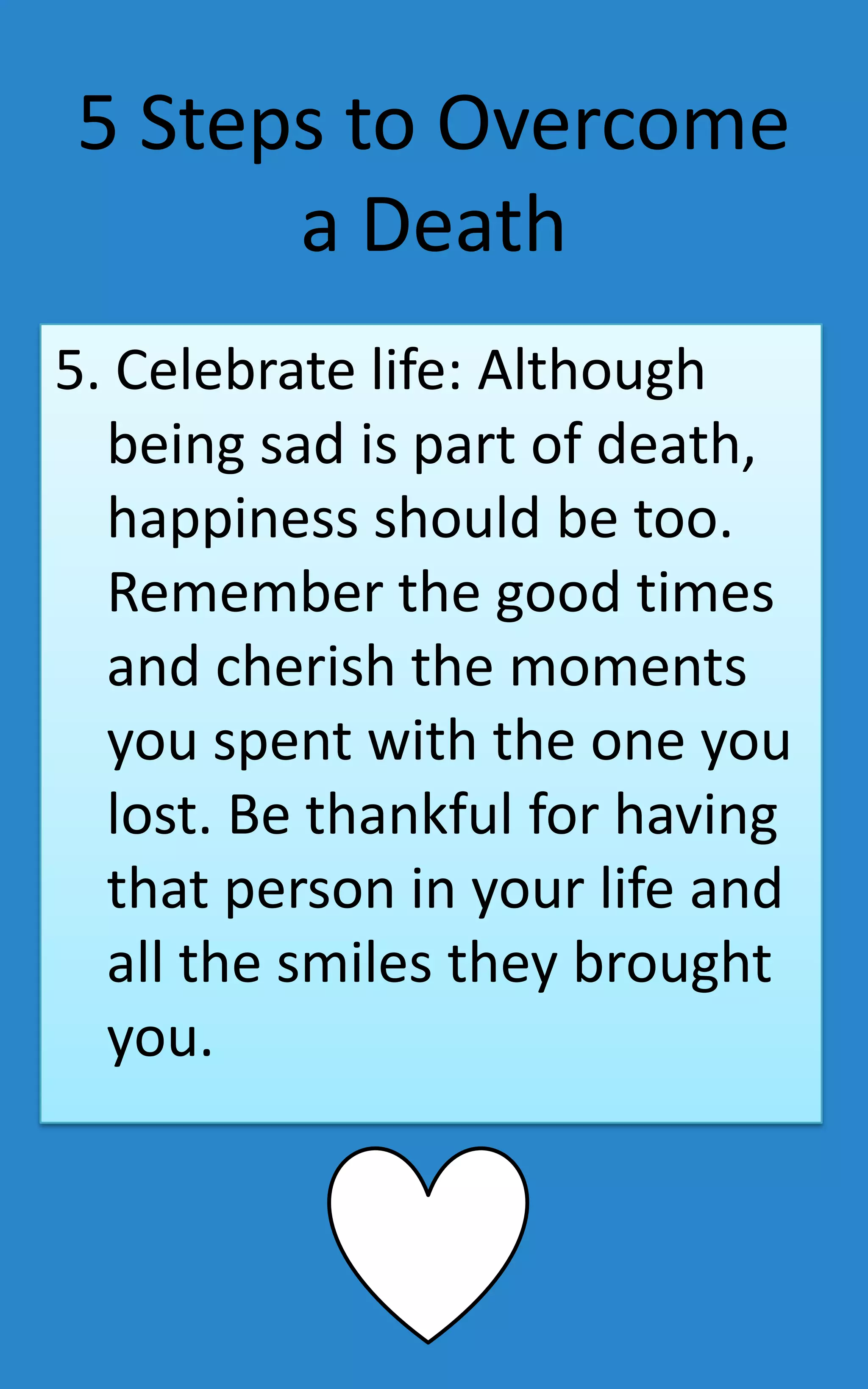 5 Steps to Overcome
      a Death
5. Celebrate life: Although
  being sad is part of death,
  happiness should be too.
  Remember the good times
  and cherish the moments
  you spent with the one you
  lost. Be thankful for having
  that person in your life and
  all the smiles they brought
  you.
 