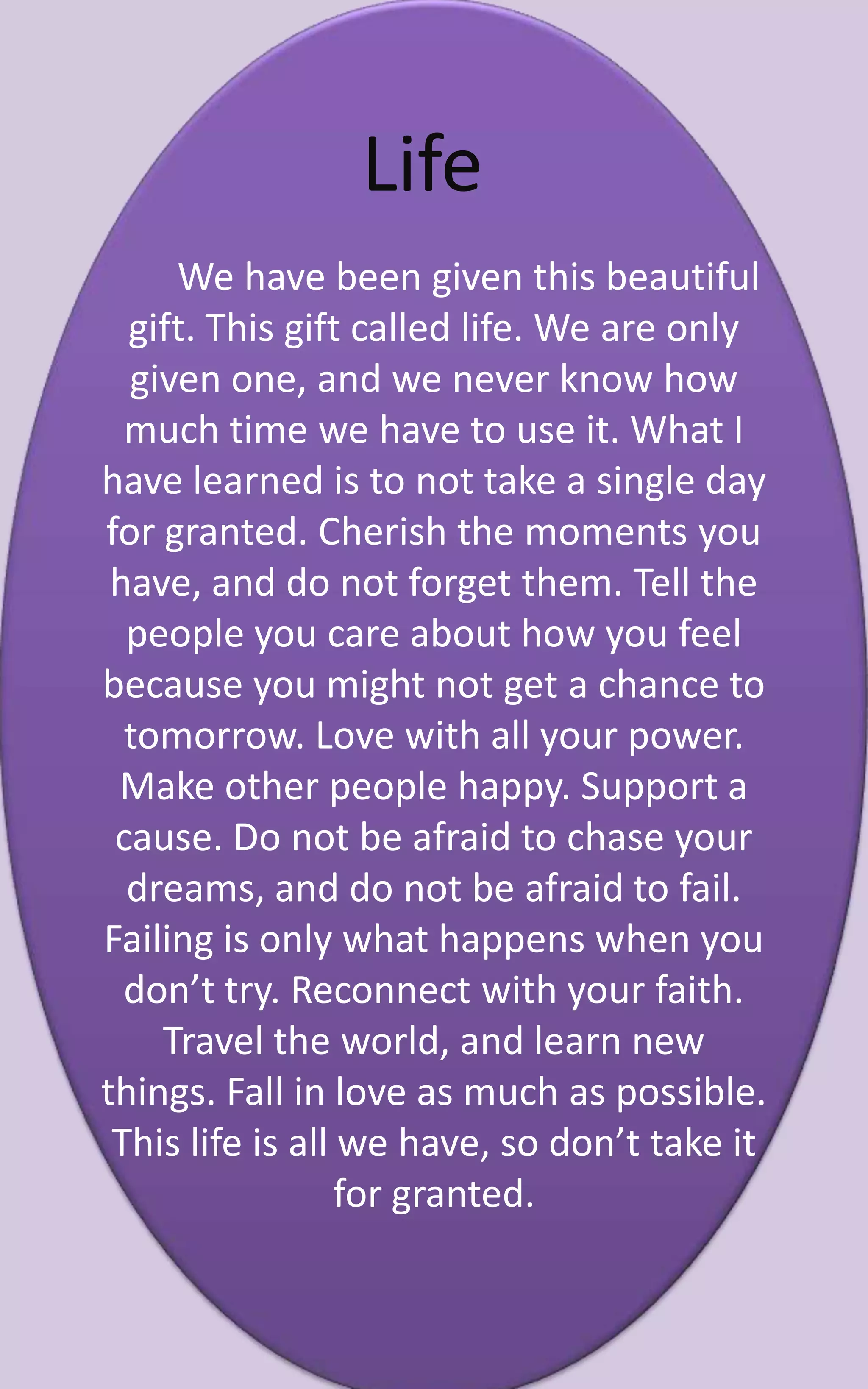 Life
     We have been given this beautiful
  gift. This gift called life. We are only
  given one, and we never know how
  much time we have to use it. What I
have learned is to not take a single day
for granted. Cherish the moments you
 have, and do not forget them. Tell the
  people you care about how you feel
because you might not get a chance to
  tomorrow. Love with all your power.
 Make other people happy. Support a
 cause. Do not be afraid to chase your
  dreams, and do not be afraid to fail.
Failing is only what happens when you
  don’t try. Reconnect with your faith.
    Travel the world, and learn new
things. Fall in love as much as possible.
 This life is all we have, so don’t take it
                  for granted.
 
