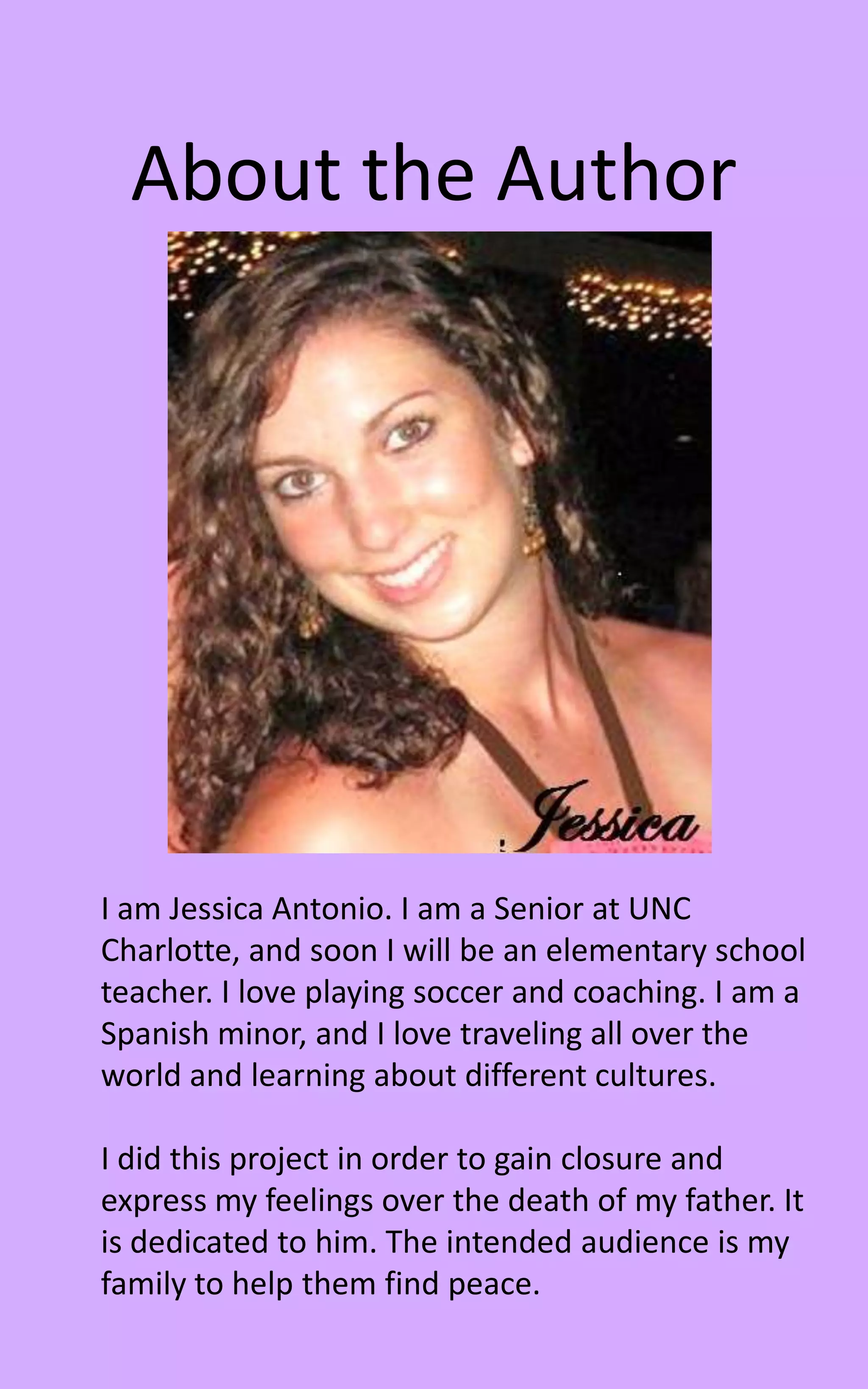 About the Author




I am Jessica Antonio. I am a Senior at UNC
Charlotte, and soon I will be an elementary school
teacher. I love playing soccer and coaching. I am a
Spanish minor, and I love traveling all over the
world and learning about different cultures.

I did this project in order to gain closure and
express my feelings over the death of my father. It
is dedicated to him. The intended audience is my
family to help them find peace.
 