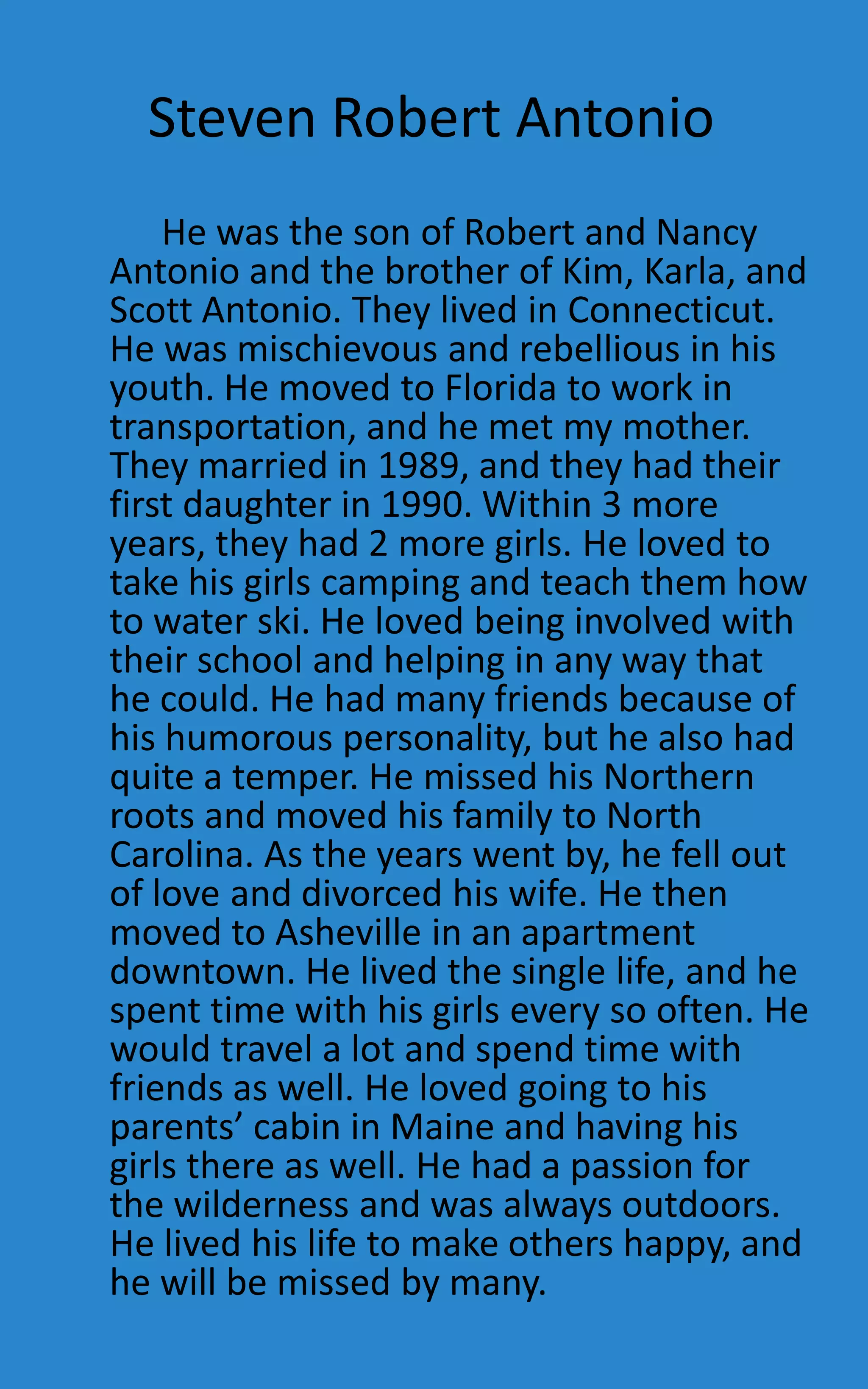Steven Robert Antonio
    He was the son of Robert and Nancy
Antonio and the brother of Kim, Karla, and
Scott Antonio. They lived in Connecticut.
He was mischievous and rebellious in his
youth. He moved to Florida to work in
transportation, and he met my mother.
They married in 1989, and they had their
first daughter in 1990. Within 3 more
years, they had 2 more girls. He loved to
take his girls camping and teach them how
to water ski. He loved being involved with
their school and helping in any way that
he could. He had many friends because of
his humorous personality, but he also had
quite a temper. He missed his Northern
roots and moved his family to North
Carolina. As the years went by, he fell out
of love and divorced his wife. He then
moved to Asheville in an apartment
downtown. He lived the single life, and he
spent time with his girls every so often. He
would travel a lot and spend time with
friends as well. He loved going to his
parents’ cabin in Maine and having his
girls there as well. He had a passion for
the wilderness and was always outdoors.
He lived his life to make others happy, and
he will be missed by many.
 