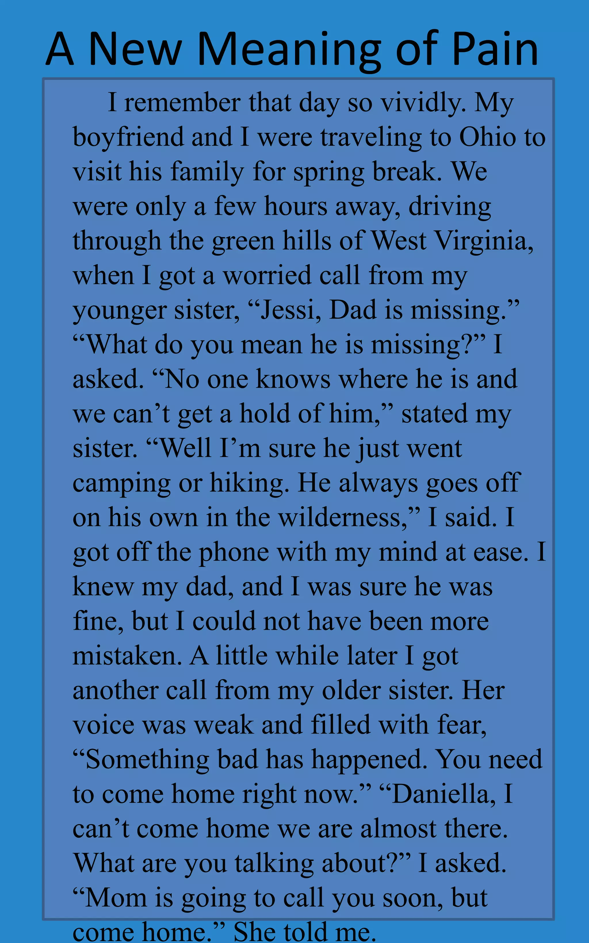 A New Meaning of Pain
     I remember that day so vividly. My
 boyfriend and I were traveling to Ohio to
 visit his family for spring break. We
 were only a few hours away, driving
 through the green hills of West Virginia,
 when I got a worried call from my
 younger sister, “Jessi, Dad is missing.”
 “What do you mean he is missing?” I
 asked. “No one knows where he is and
 we can’t get a hold of him,” stated my
 sister. “Well I’m sure he just went
 camping or hiking. He always goes off
 on his own in the wilderness,” I said. I
 got off the phone with my mind at ease. I
 knew my dad, and I was sure he was
 fine, but I could not have been more
 mistaken. A little while later I got
 another call from my older sister. Her
 voice was weak and filled with fear,
 “Something bad has happened. You need
 to come home right now.” “Daniella, I
 can’t come home we are almost there.
 What are you talking about?” I asked.
 “Mom is going to call you soon, but
 come home.” She told me.
 