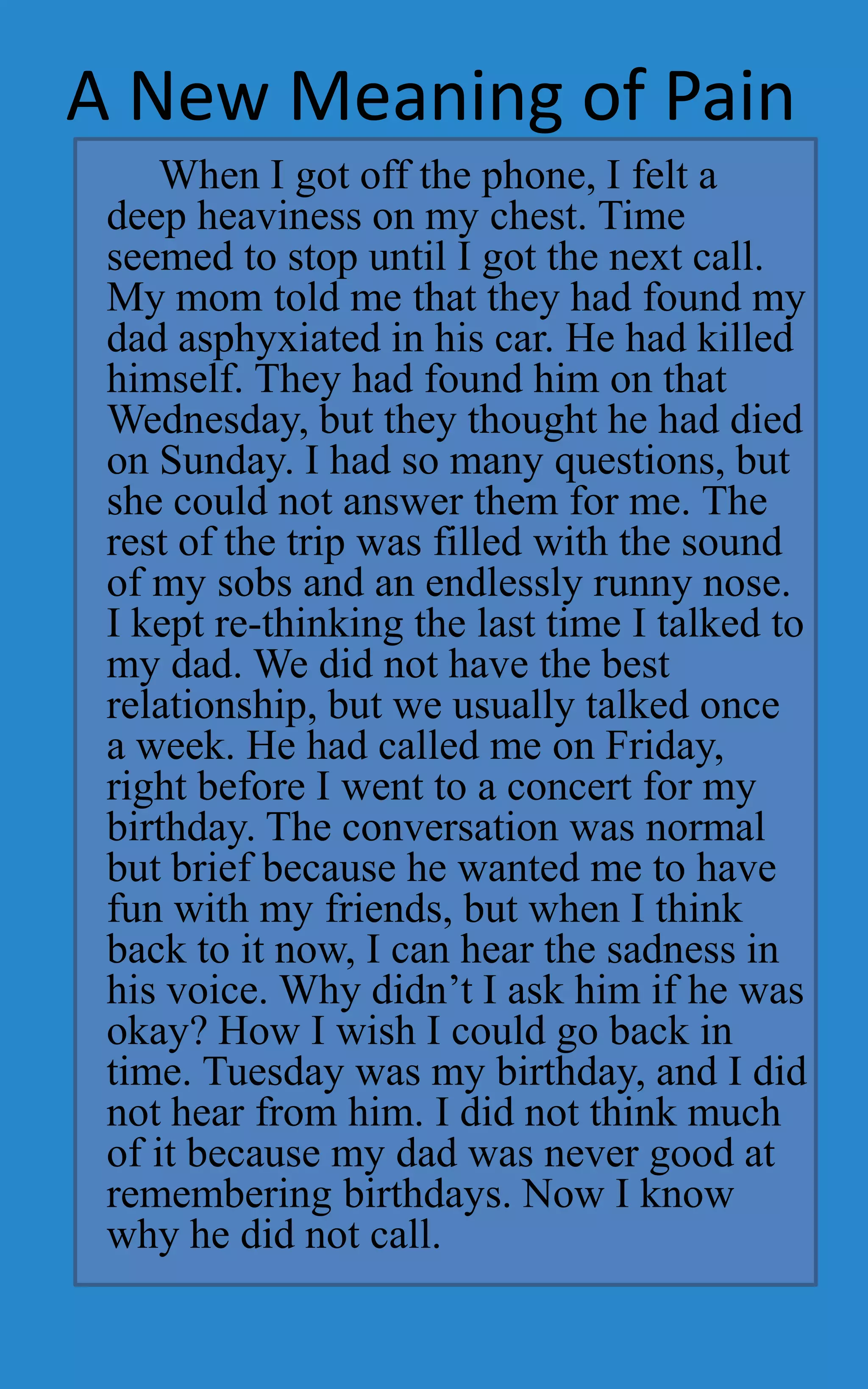 A New Meaning of Pain
     When I got off the phone, I felt a
 deep heaviness on my chest. Time
 seemed to stop until I got the next call.
 My mom told me that they had found my
 dad asphyxiated in his car. He had killed
 himself. They had found him on that
 Wednesday, but they thought he had died
 on Sunday. I had so many questions, but
 she could not answer them for me. The
 rest of the trip was filled with the sound
 of my sobs and an endlessly runny nose.
 I kept re-thinking the last time I talked to
 my dad. We did not have the best
 relationship, but we usually talked once
 a week. He had called me on Friday,
 right before I went to a concert for my
 birthday. The conversation was normal
 but brief because he wanted me to have
 fun with my friends, but when I think
 back to it now, I can hear the sadness in
 his voice. Why didn’t I ask him if he was
 okay? How I wish I could go back in
 time. Tuesday was my birthday, and I did
 not hear from him. I did not think much
 of it because my dad was never good at
 remembering birthdays. Now I know
 why he did not call.
 