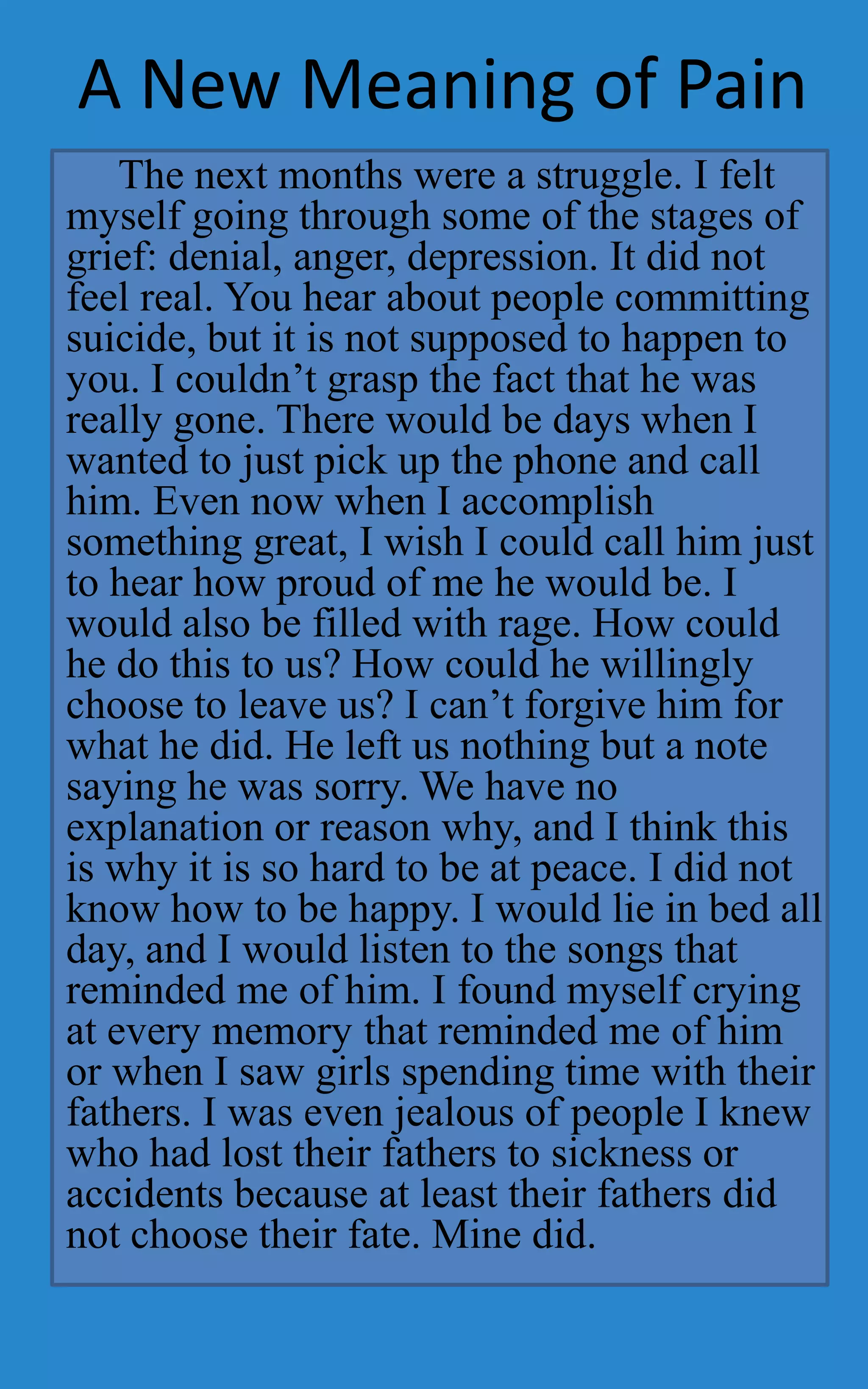 A New Meaning of Pain
    The next months were a struggle. I felt
myself going through some of the stages of
grief: denial, anger, depression. It did not
feel real. You hear about people committing
suicide, but it is not supposed to happen to
you. I couldn’t grasp the fact that he was
really gone. There would be days when I
wanted to just pick up the phone and call
him. Even now when I accomplish
something great, I wish I could call him just
to hear how proud of me he would be. I
would also be filled with rage. How could
he do this to us? How could he willingly
choose to leave us? I can’t forgive him for
what he did. He left us nothing but a note
saying he was sorry. We have no
explanation or reason why, and I think this
is why it is so hard to be at peace. I did not
know how to be happy. I would lie in bed all
day, and I would listen to the songs that
reminded me of him. I found myself crying
at every memory that reminded me of him
or when I saw girls spending time with their
fathers. I was even jealous of people I knew
who had lost their fathers to sickness or
accidents because at least their fathers did
not choose their fate. Mine did.
 