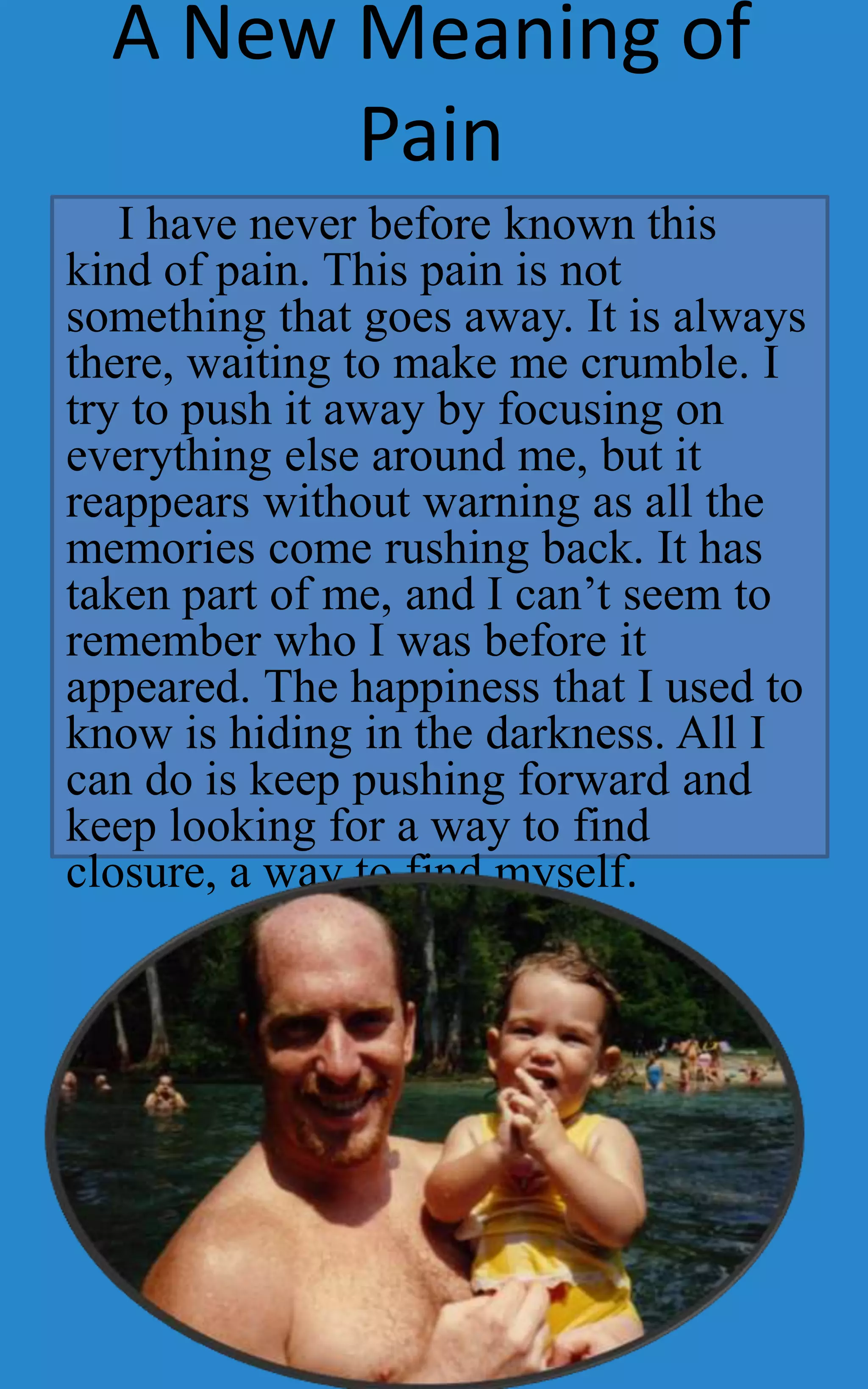 A New Meaning of
        Pain
   I have never before known this
kind of pain. This pain is not
something that goes away. It is always
there, waiting to make me crumble. I
try to push it away by focusing on
everything else around me, but it
reappears without warning as all the
memories come rushing back. It has
taken part of me, and I can’t seem to
remember who I was before it
appeared. The happiness that I used to
know is hiding in the darkness. All I
can do is keep pushing forward and
keep looking for a way to find
closure, a way to find myself.
 