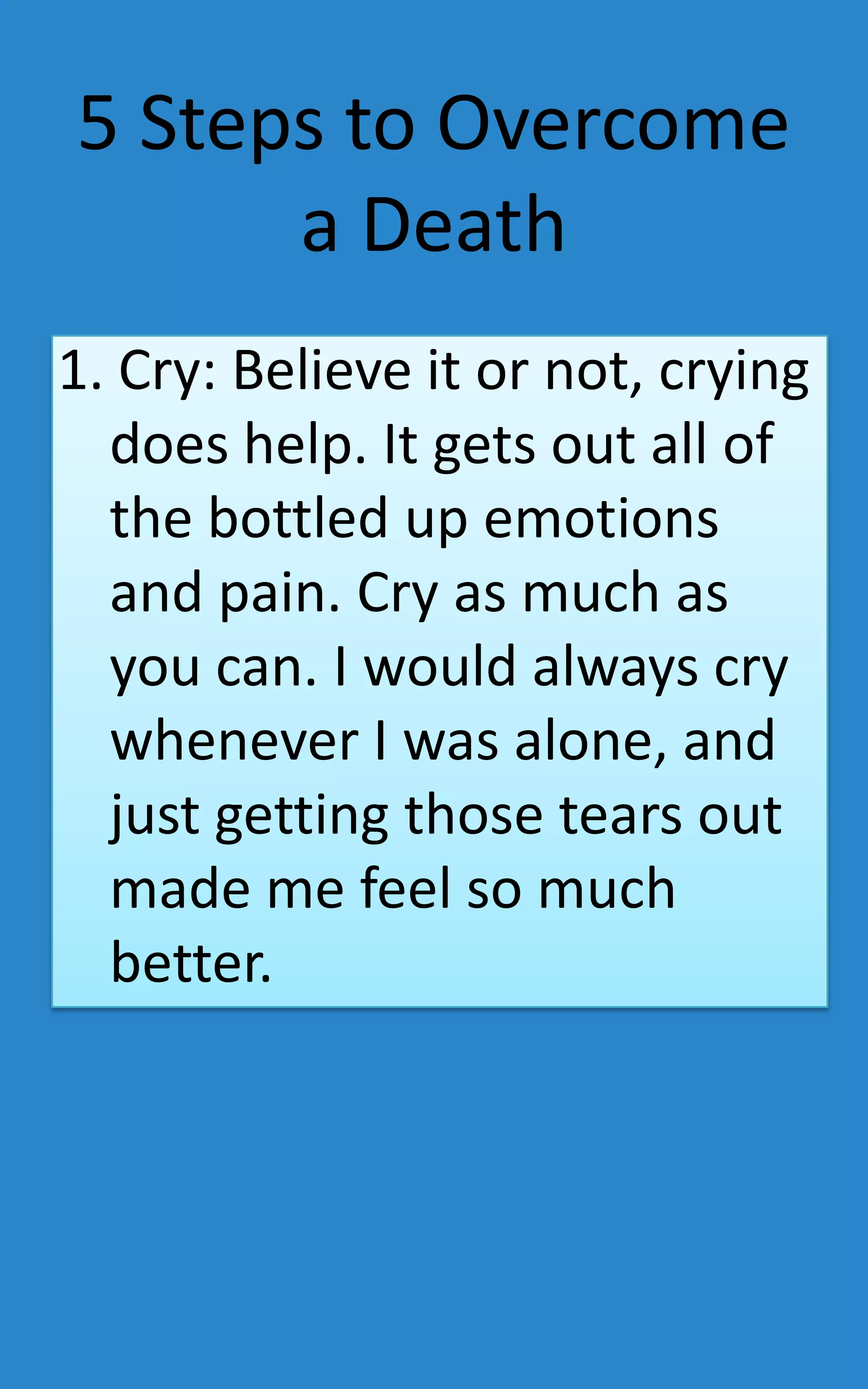 5 Steps to Overcome
      a Death
1. Cry: Believe it or not, crying
  does help. It gets out all of
  the bottled up emotions
  and pain. Cry as much as
  you can. I would always cry
  whenever I was alone, and
  just getting those tears out
  made me feel so much
  better.
 