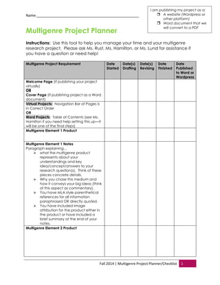 Name:____________________________________________________ 
Fall 2014 | Multigenre Project Planner/Checklist 1 
Multigenre Project Planner 
Instructions: Use this tool to help you manage your time and your multigenre research project. Please ask Ms. Rust, Ms. Hamilton, or Ms. Lund for assistance if you have a question or need help! 
Multigenre Project Requirement Date Started Date(s) Drafting Date(s) Revising Date Finished Date Published to Word or Wordpress 
Welcome Page (if publishing your project virtually) OR Cover Page (if publishing project as a Word document) 
Virtual Projects: Navigation Bar of Pages is in Correct Order 
OR Word Projects: Table of Contents (see Ms. Hamilton if you need help setting this up—it will be one of the final steps) 
Multigenre Element 1 Product 
Multigenre Element 1 Notes 
Paragraph explaining… 
 what the multigenre product represents about your understandings and key idea/concept/answers to your research question(s). Think of these pieces concrete details. 
 Why you chose this medium and how it conveys your big ideas (think of this aspect as commentary). 
 You have MLA style parenthetical references for all information paraphrased OR directly quoted. 
 You have included image attribution for the product either in the product or have included a brief summary at the end of your notes. 
Multigenre Element 2 Product 
I am publishing my project as a: 
 A website (Wordpress or other platform) 
 Word document that we will convert to a PDF  