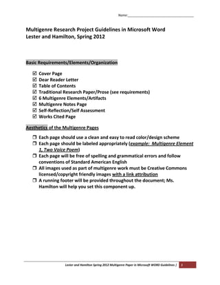Name:_____________________________________



Multigenre Research Project Guidelines in Microsoft Word
Lester and Hamilton, Spring 2012



Basic Requirements/Elements/Organization

      Cover Page
      Dear Reader Letter
      Table of Contents
      Traditional Research Paper/Prose (see requirements)
      6 Multigenre Elements/Artifacts
      Multigenre Notes Page
      Self-Reflection/Self Assessment
      Works Cited Page

Aesthetics of the Multigenre Pages
    Each page should use a clean and easy to read color/design scheme
    Each page should be labeled appropriately (example: Multigenre Element
     1, Two Voice Poem)
    Each page will be free of spelling and grammatical errors and follow
     conventions of Standard American English
    All images used as part of multigenre work must be Creative Commons
     licensed/copyright friendly images with a link attribution
    A running footer will be provided throughout the document; Ms.
     Hamilton will help you set this component up.




                   Lester and Hamilton Spring 2012 Multigenre Paper in Microsoft WORD Guidelines |   1
 