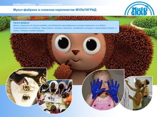 multigrad@bair.ru       www.snowgrad.ru

Мульт-фабрика в снежном королевстве МУЛЬТИГРАД



Мульт-фабрика
Дети и взрослые не только увидят, как делаются мультфильмы в разных техниках, но и будут
учувствовать в их создании. Нарисовать, слепить, озвучить, придумать историю и персонажей смогут и
мамы с папами и совсем крошки.
 
