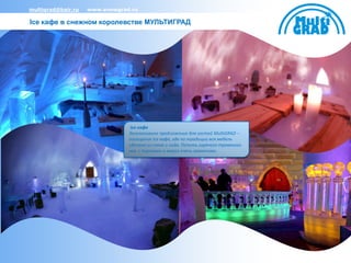 multigrad@bair.ru   www.snowgrad.ru

Ice кафе в снежном королевстве МУЛЬТИГРАД




                                -Ice кафе
                                Эксклюзивное предложение для гостей MultiGRAD –
                                посещение Ice кафе, где по традиции вся мебель
                                сделана из снега и льда. Попить горячего травяного
                                чая с пирогами в мороз очень заманчиво.
 