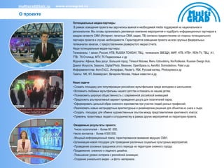 multigrad@bair.ru   www.snowgrad.ru

О проекте
                           Потенциальные медиа-партнеры
                            В рамках освещения проекта мы заручились важной и необходимой media поддержкой на национальном и
                           региональном. Мы готовы организовать рекламную компанию мероприятия и подобрать информационных партнеров в
                           каждом сегменте СМИ (Интернет, печатные СМИ, радио, ТВ) согласно предпочтениям со стороны потенциального
                           партнера проекта в случае необходимости. Гарантируется освещение проекта на всех крупных федеральных
                           телеканалах каналах, с предоставлением развернутого медиа отчета.
                           Наши потенциальные медиа-партнеры:
                           Телеканалы: 1 канал, Россия, НТВ, RUSSIA TOWDAY, ТВЦ, телеканале ЗВЕЗДА, МИР, НТВ, НТВ+, REN-TV, ТВЦ, A1,
                           7ТВ, ТК Столица, MTV, ТК Подмосковье и др
                           Журналы: Афиша, Ваш досуг, Большой город, Timeout Москва, Menu Udovolstviy, Na Rublevke, Russian Design Hub,
                           Диалог Искусств, Seasons, Digital Photo, Мезонин, OpenSpace.ru, Aeroflot, Domodedovo, Polet и др.
                           Информагентства: ФотоТАСС, Интерфакс, Reuter’s, РБК, Русский взгляд, Photoxpress и др
                           Газеты: МК, КП, Коммерсант, Вечерняя Москва, Новые известия и др.

                           Наши задачи
                           • Создать площадку для популяризации российских мультфильмов среди молодежи и школьников;
                           • Вспомнить любимые мультфильмы нашего детства и показать их нашим детям;
                           • Познакомить широкую общественность с современной российской анимацией
                           • Предложить альтернативный вариант проведения досуга для посетителей парка;
                            •Сформировать цельный образ снежного королевства при участии людей разных профессий;
                           • Реализовать новые нестандартные архитектурные и дизайнерские решения для объектов из снега и льда;
                           • Создать площадку для обмена художественным опытом между представителями креативного класса;
                           • Привлечь талантливых людей к сотрудничеству в рамках других мероприятий на территории проекта.

                            Ожидаемые результаты проекта
                             Число посетителей - более 80 000;
                           -Число контактов - более 4 500 000;
                           - Мощный информационный повод, гарантированное внимание ведущих СМИ.;
                           -Организация новой площадки для проведения различных социально культурных мероприятий;
                           - Проведение основных праздников этого периода на территории снежного города;
                           -Продвижение снежного и ледяного дизайна;
                           - Повышение уровня интереса к российской анимации;
                           - Создание уникального видео - и фото- материала.
 