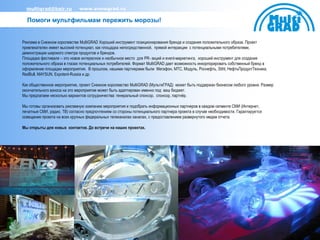 multigrad@bair.ru           www.snowgrad.ru

  Помоги мультфильмам пережить морозы!


Реклама в Снежном королевстве MultiGRAD Хороший инструмент позиционирования бренда и создания положительного образа. Проект
привлекателен имеет высокий потенциал, как площадка непосредственной, прямой интеракции с потенциальными потребителями,
демонстрации широкого спектра продуктов и брендов.
Площадка фестиваля – это новое интересное и необычное место для PR- акций и event-маркетинга, хороший инструмент для создания
положительного образа в глазах потенциальных потребителей. Формат MultiGRAD дает возможность инкорпорировать собственный бренд в
оформление площадки мероприятия. В прошлом, нашими партнерами были Мегафон, МТС, Модуль, Роснефть, Stihl, НефтьПродуктТехника,
RedBull, MAYSUN, Expotent-Russia и др.

Как общественное мероприятие, проект Снежное королевство MultiGRAD (МультиГРАД) может быть поддержан бизнесом любого уровня. Размер
окончательного взноса на это мероприятие может быть адаптирован именно под ваш бюджет.
Мы предлагаем несколько вариантов сотрудничества: генеральный спонсор, спонсор, партнѐр.

Мы готовы организовать рекламную компанию мероприятия и подобрать информационных партнеров в каждом сегменте СМИ (Интернет,
печатные СМИ, радио, ТВ) согласно предпочтениям со стороны потенциального партнера проекта в случае необходимости. Гарантируется
освещение проекта на всех крупных федеральных телеканалах каналах, с предоставлением развернутого медиа отчета.

Мы открыты для новых контактов. До встречи на наших проектах.
 