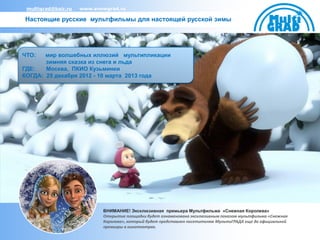 multigrad@bair.ru   www.snowgrad.ru

Настоящие русские мультфильмы для настоящей русской зимы




ЧТО:   мир волшебных иллюзий мультипликации
       зимняя сказка из снега и льда
ГДЕ:   Москва, ПКИО Кузьминки
КОГДА: 25 декабря 2012 - 10 марта 2013 года




                            ВНИМАНИЕ! Эксклюзивная премьера Мультфильма «Снежная Королева»
                            Открытие площадки будет ознаменовано эксклюзивным показом мультфильма «Снежная
                            Королева», который будет представлен посетителям МультиГРАДА еще до официальной
                            премьеры в кинотеатрах.
 