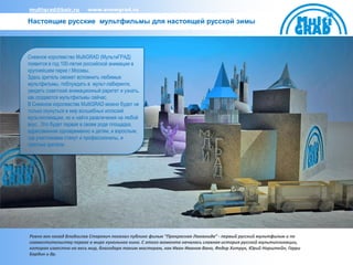 multigrad@bair.ru        www.snowgrad.ru

Настоящие русские мультфильмы для настоящей русской зимы




Снежное королевство MultiGRAD (МультиГРАД)
появится в год 100-летия российской анимации в
крупнейшем парке г.Москвы.
Здесь зритель сможет вспомнить любимые
мультфильмы, поблуждать в мульт-лабиринте,
увидеть советский анимационный раритет и узнать,
как создаются мультфильмы сейчас.
В Снежном королевстве MultiGRAD можно будет не
только окунуться в мир волшебных иллюзий
мультипликации, но и найти развлечения на любой
вкус. Это будет первая в своем роде площадка,
адресованная одновременно и детям, и взрослым,
где участниками станут и профессионалы, и
простые зрители.




Ровно век назад Владислав Старевич показал публике фильм “Прекрасная Люканида” - первый русский мультфильм и по
совместительству первое в мире кукольное кино. С этого момента началась славная история русской мультипликации,
которая известна на весь мир, благодаря таким мастерам, как Иван Иванов-Вано, Федор Хитрук, Юрий Норштейн, Гарри
Бардин и др.
 