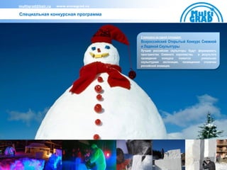 multigrad@bair.ru   www.snowgrad.ru

Специальная конкурсная программа




                                      2 конкурса на одной площадке:
                                      Всероссийский Открытый Конкурс Снежной
                                      и Ледяной Скульптуры
                                      Лучшие российские скульпторы будут формировать
                                      пространство Снежного королевства, в результате
                                      проведения    конкурса  появится     уникальная
                                      скульптурная экспозиция, посвященная столетию
                                      российской анимации.
 
