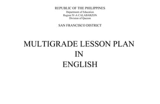 REPUBLIC OF THE PHILIPPINES
Department of Education
Region IV-A CALABARZON
Division of Quezon
SAN FRANCISCO DISTRICT
MULTIGRADE LESSON PLAN
IN
ENGLISH
 