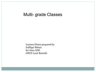 Multi- grade Classes
Lecture/Notes prepared by
Zulfiqar Behan
for class ADE
GECE Lyari Karachi
 