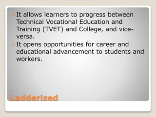 Ladderized
It allows learners to progress between
Technical Vocational Education and
Training (TVET) and College, and vice-
versa.
It opens opportunities for career and
educational advancement to students and
workers.
 
