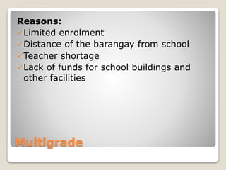Multigrade
Reasons:
Limited enrolment
Distance of the barangay from school
Teacher shortage
Lack of funds for school buildings and
other facilities
 