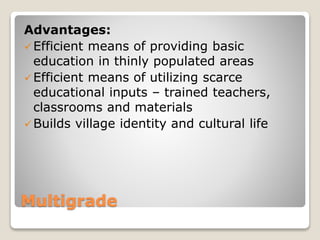 Multigrade
Advantages:
Efficient means of providing basic
education in thinly populated areas
Efficient means of utilizing scarce
educational inputs – trained teachers,
classrooms and materials
Builds village identity and cultural life
 
