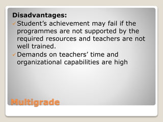 Multigrade
Disadvantages:
Student’s achievement may fail if the
programmes are not supported by the
required resources and teachers are not
well trained.
Demands on teachers’ time and
organizational capabilities are high
 